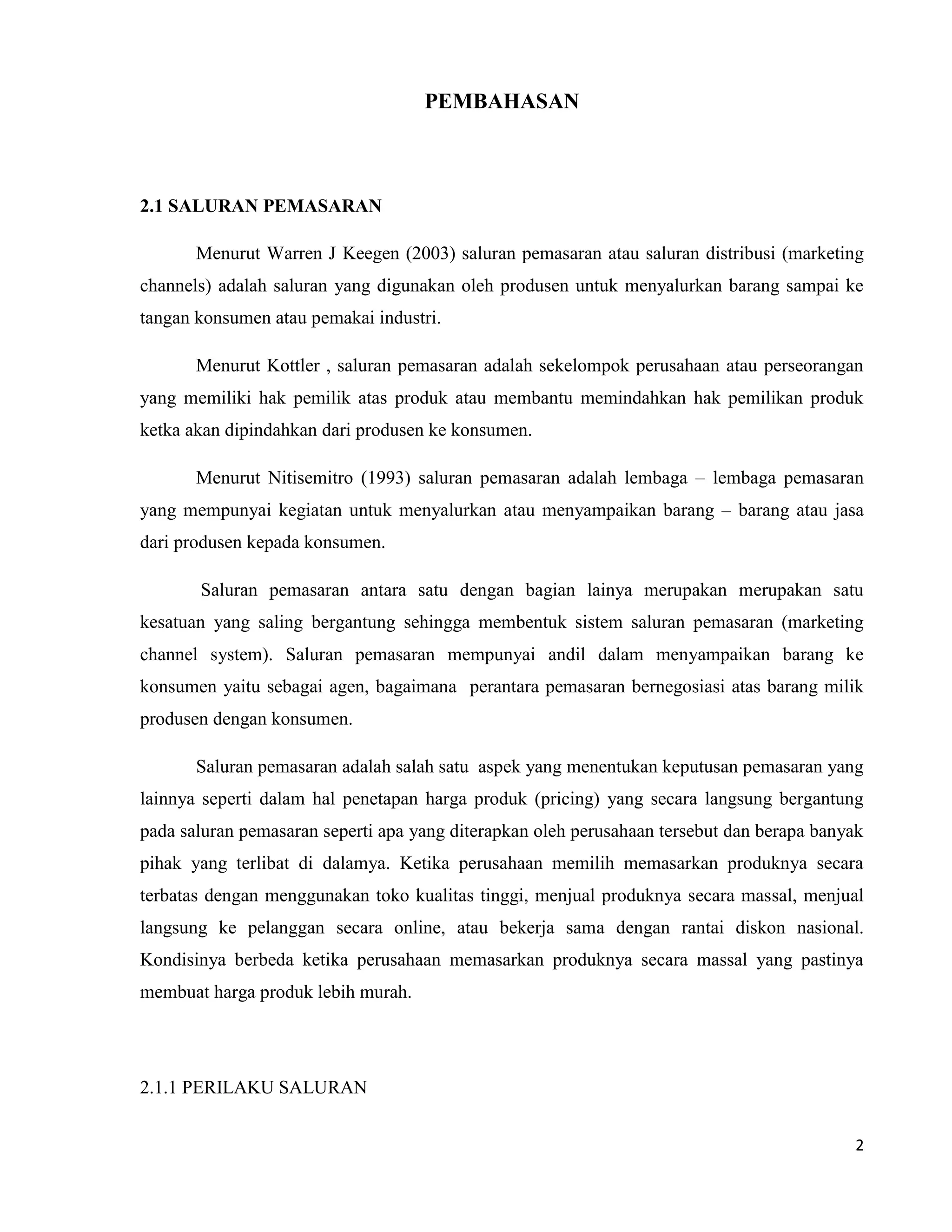 2
PEMBAHASAN
2.1 SALURAN PEMASARAN
Menurut Warren J Keegen (2003) saluran pemasaran atau saluran distribusi (marketing
channels) adalah saluran yang digunakan oleh produsen untuk menyalurkan barang sampai ke
tangan konsumen atau pemakai industri.
Menurut Kottler , saluran pemasaran adalah sekelompok perusahaan atau perseorangan
yang memiliki hak pemilik atas produk atau membantu memindahkan hak pemilikan produk
ketka akan dipindahkan dari produsen ke konsumen.
Menurut Nitisemitro (1993) saluran pemasaran adalah lembaga – lembaga pemasaran
yang mempunyai kegiatan untuk menyalurkan atau menyampaikan barang – barang atau jasa
dari produsen kepada konsumen.
Saluran pemasaran antara satu dengan bagian lainya merupakan merupakan satu
kesatuan yang saling bergantung sehingga membentuk sistem saluran pemasaran (marketing
channel system). Saluran pemasaran mempunyai andil dalam menyampaikan barang ke
konsumen yaitu sebagai agen, bagaimana perantara pemasaran bernegosiasi atas barang milik
produsen dengan konsumen.
Saluran pemasaran adalah salah satu aspek yang menentukan keputusan pemasaran yang
lainnya seperti dalam hal penetapan harga produk (pricing) yang secara langsung bergantung
pada saluran pemasaran seperti apa yang diterapkan oleh perusahaan tersebut dan berapa banyak
pihak yang terlibat di dalamya. Ketika perusahaan memilih memasarkan produknya secara
terbatas dengan menggunakan toko kualitas tinggi, menjual produknya secara massal, menjual
langsung ke pelanggan secara online, atau bekerja sama dengan rantai diskon nasional.
Kondisinya berbeda ketika perusahaan memasarkan produknya secara massal yang pastinya
membuat harga produk lebih murah.
2.1.1 PERILAKU SALURAN
 