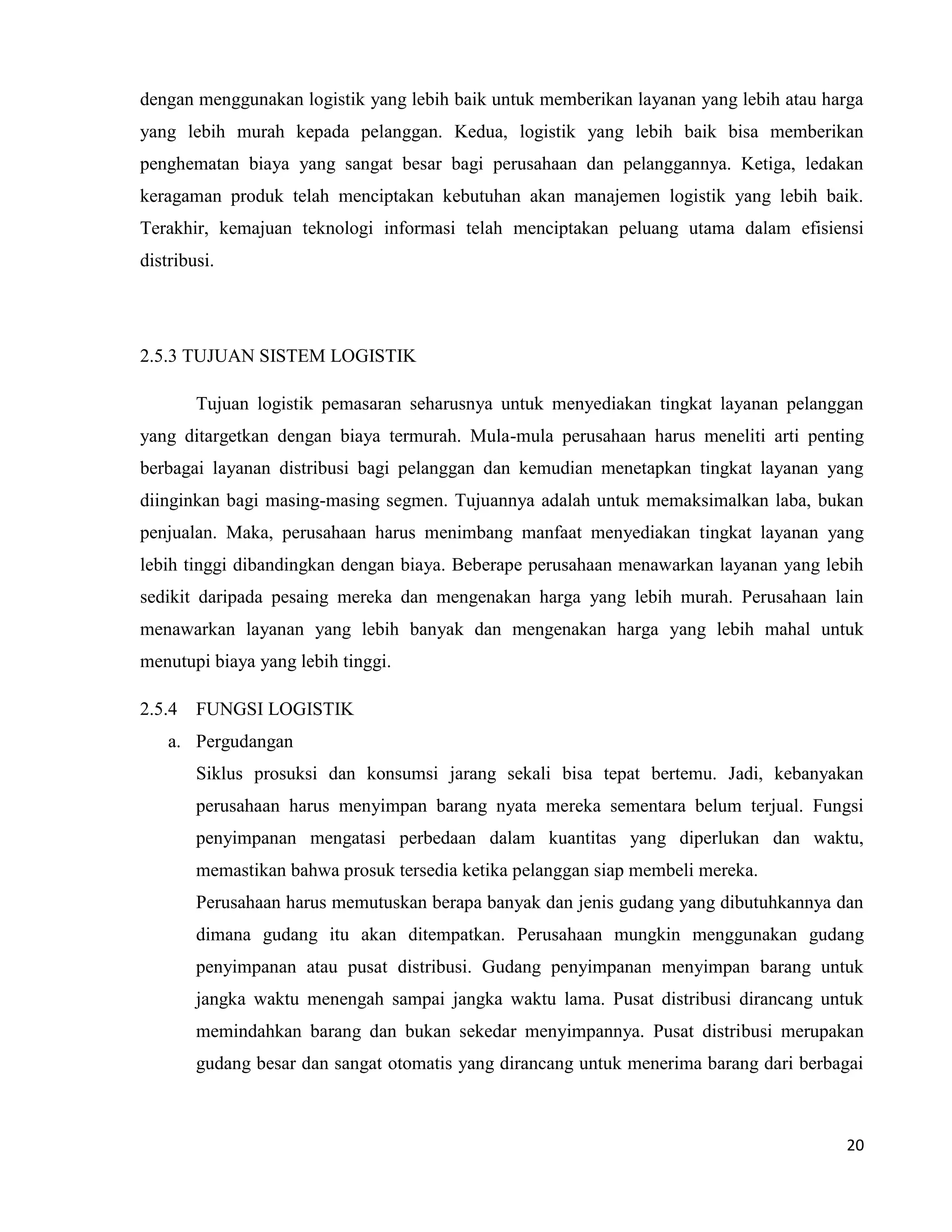 20
dengan menggunakan logistik yang lebih baik untuk memberikan layanan yang lebih atau harga
yang lebih murah kepada pelanggan. Kedua, logistik yang lebih baik bisa memberikan
penghematan biaya yang sangat besar bagi perusahaan dan pelanggannya. Ketiga, ledakan
keragaman produk telah menciptakan kebutuhan akan manajemen logistik yang lebih baik.
Terakhir, kemajuan teknologi informasi telah menciptakan peluang utama dalam efisiensi
distribusi.
2.5.3 TUJUAN SISTEM LOGISTIK
Tujuan logistik pemasaran seharusnya untuk menyediakan tingkat layanan pelanggan
yang ditargetkan dengan biaya termurah. Mula-mula perusahaan harus meneliti arti penting
berbagai layanan distribusi bagi pelanggan dan kemudian menetapkan tingkat layanan yang
diinginkan bagi masing-masing segmen. Tujuannya adalah untuk memaksimalkan laba, bukan
penjualan. Maka, perusahaan harus menimbang manfaat menyediakan tingkat layanan yang
lebih tinggi dibandingkan dengan biaya. Beberape perusahaan menawarkan layanan yang lebih
sedikit daripada pesaing mereka dan mengenakan harga yang lebih murah. Perusahaan lain
menawarkan layanan yang lebih banyak dan mengenakan harga yang lebih mahal untuk
menutupi biaya yang lebih tinggi.
2.5.4 FUNGSI LOGISTIK
a. Pergudangan
Siklus prosuksi dan konsumsi jarang sekali bisa tepat bertemu. Jadi, kebanyakan
perusahaan harus menyimpan barang nyata mereka sementara belum terjual. Fungsi
penyimpanan mengatasi perbedaan dalam kuantitas yang diperlukan dan waktu,
memastikan bahwa prosuk tersedia ketika pelanggan siap membeli mereka.
Perusahaan harus memutuskan berapa banyak dan jenis gudang yang dibutuhkannya dan
dimana gudang itu akan ditempatkan. Perusahaan mungkin menggunakan gudang
penyimpanan atau pusat distribusi. Gudang penyimpanan menyimpan barang untuk
jangka waktu menengah sampai jangka waktu lama. Pusat distribusi dirancang untuk
memindahkan barang dan bukan sekedar menyimpannya. Pusat distribusi merupakan
gudang besar dan sangat otomatis yang dirancang untuk menerima barang dari berbagai
 