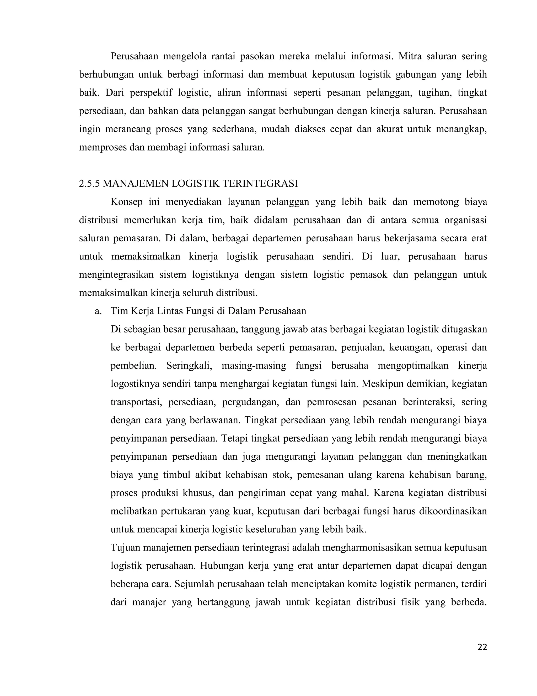 22
Perusahaan mengelola rantai pasokan mereka melalui informasi. Mitra saluran sering
berhubungan untuk berbagi informasi dan membuat keputusan logistik gabungan yang lebih
baik. Dari perspektif logistic, aliran informasi seperti pesanan pelanggan, tagihan, tingkat
persediaan, dan bahkan data pelanggan sangat berhubungan dengan kinerja saluran. Perusahaan
ingin merancang proses yang sederhana, mudah diakses cepat dan akurat untuk menangkap,
memproses dan membagi informasi saluran.
2.5.5 MANAJEMEN LOGISTIK TERINTEGRASI
Konsep ini menyediakan layanan pelanggan yang lebih baik dan memotong biaya
distribusi memerlukan kerja tim, baik didalam perusahaan dan di antara semua organisasi
saluran pemasaran. Di dalam, berbagai departemen perusahaan harus bekerjasama secara erat
untuk memaksimalkan kinerja logistik perusahaan sendiri. Di luar, perusahaan harus
mengintegrasikan sistem logistiknya dengan sistem logistic pemasok dan pelanggan untuk
memaksimalkan kinerja seluruh distribusi.
a. Tim Kerja Lintas Fungsi di Dalam Perusahaan
Di sebagian besar perusahaan, tanggung jawab atas berbagai kegiatan logistik ditugaskan
ke berbagai departemen berbeda seperti pemasaran, penjualan, keuangan, operasi dan
pembelian. Seringkali, masing-masing fungsi berusaha mengoptimalkan kinerja
logostiknya sendiri tanpa menghargai kegiatan fungsi lain. Meskipun demikian, kegiatan
transportasi, persediaan, pergudangan, dan pemrosesan pesanan berinteraksi, sering
dengan cara yang berlawanan. Tingkat persediaan yang lebih rendah mengurangi biaya
penyimpanan persediaan. Tetapi tingkat persediaan yang lebih rendah mengurangi biaya
penyimpanan persediaan dan juga mengurangi layanan pelanggan dan meningkatkan
biaya yang timbul akibat kehabisan stok, pemesanan ulang karena kehabisan barang,
proses produksi khusus, dan pengiriman cepat yang mahal. Karena kegiatan distribusi
melibatkan pertukaran yang kuat, keputusan dari berbagai fungsi harus dikoordinasikan
untuk mencapai kinerja logistic keseluruhan yang lebih baik.
Tujuan manajemen persediaan terintegrasi adalah mengharmonisasikan semua keputusan
logistik perusahaan. Hubungan kerja yang erat antar departemen dapat dicapai dengan
beberapa cara. Sejumlah perusahaan telah menciptakan komite logistik permanen, terdiri
dari manajer yang bertanggung jawab untuk kegiatan distribusi fisik yang berbeda.
 