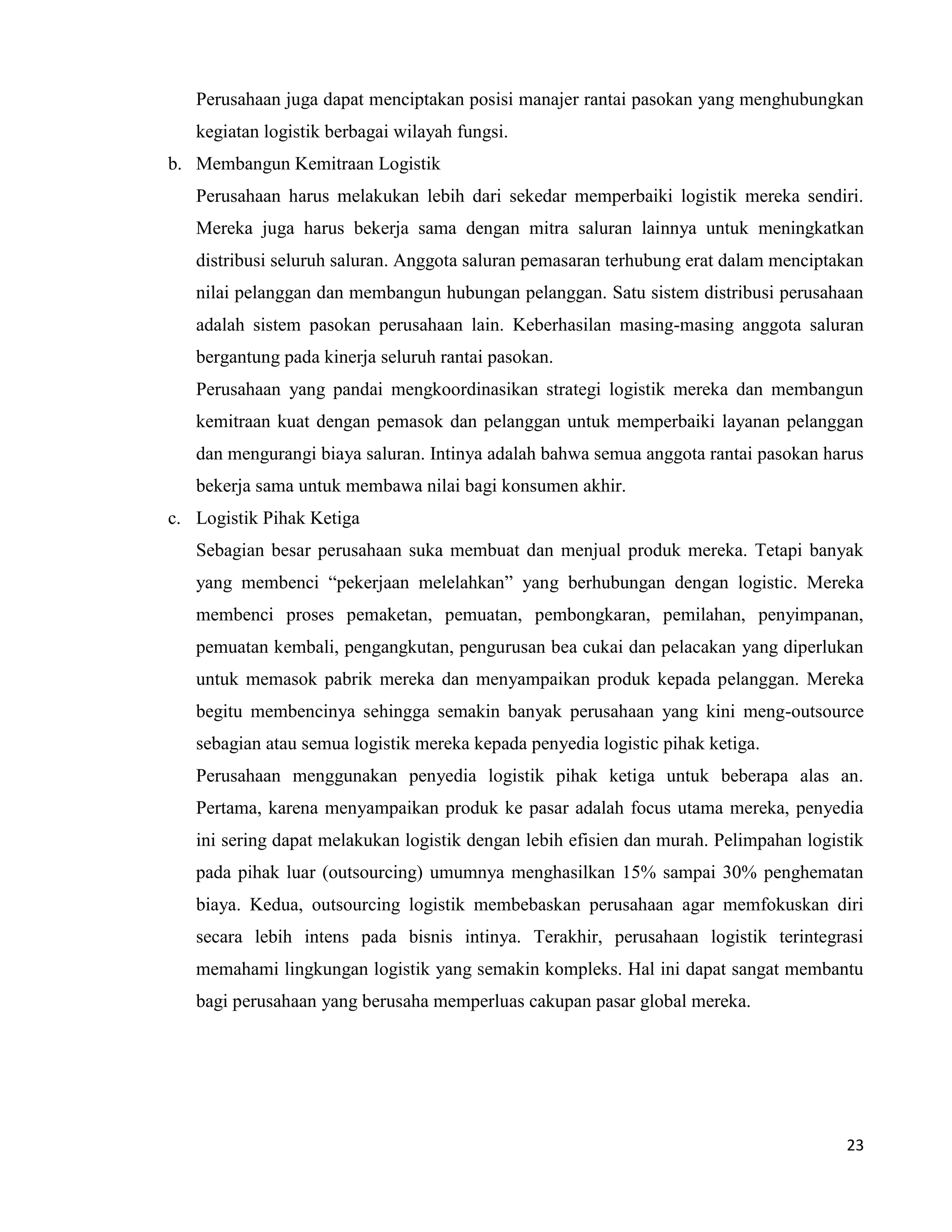 23
Perusahaan juga dapat menciptakan posisi manajer rantai pasokan yang menghubungkan
kegiatan logistik berbagai wilayah fungsi.
b. Membangun Kemitraan Logistik
Perusahaan harus melakukan lebih dari sekedar memperbaiki logistik mereka sendiri.
Mereka juga harus bekerja sama dengan mitra saluran lainnya untuk meningkatkan
distribusi seluruh saluran. Anggota saluran pemasaran terhubung erat dalam menciptakan
nilai pelanggan dan membangun hubungan pelanggan. Satu sistem distribusi perusahaan
adalah sistem pasokan perusahaan lain. Keberhasilan masing-masing anggota saluran
bergantung pada kinerja seluruh rantai pasokan.
Perusahaan yang pandai mengkoordinasikan strategi logistik mereka dan membangun
kemitraan kuat dengan pemasok dan pelanggan untuk memperbaiki layanan pelanggan
dan mengurangi biaya saluran. Intinya adalah bahwa semua anggota rantai pasokan harus
bekerja sama untuk membawa nilai bagi konsumen akhir.
c. Logistik Pihak Ketiga
Sebagian besar perusahaan suka membuat dan menjual produk mereka. Tetapi banyak
yang membenci “pekerjaan melelahkan” yang berhubungan dengan logistic. Mereka
membenci proses pemaketan, pemuatan, pembongkaran, pemilahan, penyimpanan,
pemuatan kembali, pengangkutan, pengurusan bea cukai dan pelacakan yang diperlukan
untuk memasok pabrik mereka dan menyampaikan produk kepada pelanggan. Mereka
begitu membencinya sehingga semakin banyak perusahaan yang kini meng-outsource
sebagian atau semua logistik mereka kepada penyedia logistic pihak ketiga.
Perusahaan menggunakan penyedia logistik pihak ketiga untuk beberapa alas an.
Pertama, karena menyampaikan produk ke pasar adalah focus utama mereka, penyedia
ini sering dapat melakukan logistik dengan lebih efisien dan murah. Pelimpahan logistik
pada pihak luar (outsourcing) umumnya menghasilkan 15% sampai 30% penghematan
biaya. Kedua, outsourcing logistik membebaskan perusahaan agar memfokuskan diri
secara lebih intens pada bisnis intinya. Terakhir, perusahaan logistik terintegrasi
memahami lingkungan logistik yang semakin kompleks. Hal ini dapat sangat membantu
bagi perusahaan yang berusaha memperluas cakupan pasar global mereka.
 