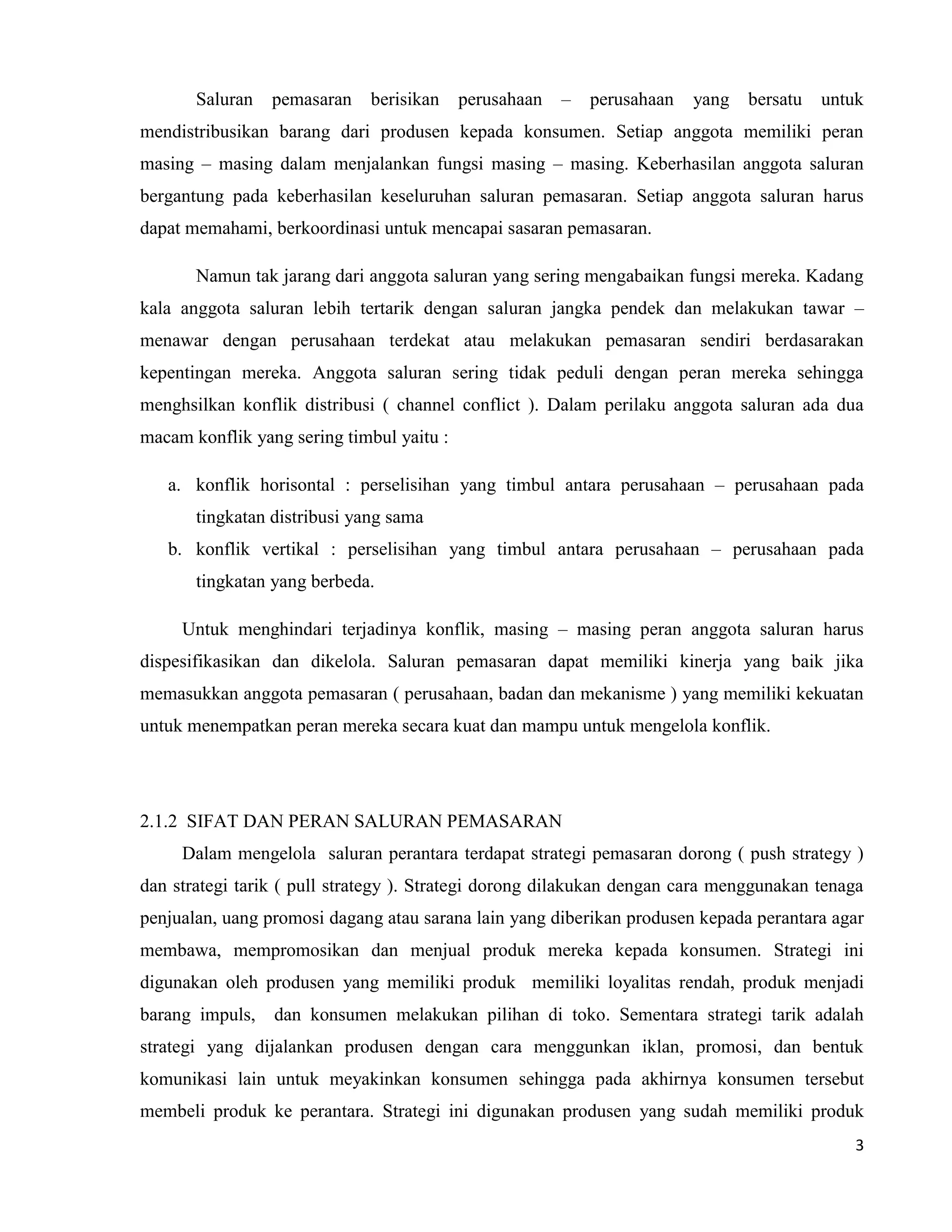3
Saluran pemasaran berisikan perusahaan – perusahaan yang bersatu untuk
mendistribusikan barang dari produsen kepada konsumen. Setiap anggota memiliki peran
masing – masing dalam menjalankan fungsi masing – masing. Keberhasilan anggota saluran
bergantung pada keberhasilan keseluruhan saluran pemasaran. Setiap anggota saluran harus
dapat memahami, berkoordinasi untuk mencapai sasaran pemasaran.
Namun tak jarang dari anggota saluran yang sering mengabaikan fungsi mereka. Kadang
kala anggota saluran lebih tertarik dengan saluran jangka pendek dan melakukan tawar –
menawar dengan perusahaan terdekat atau melakukan pemasaran sendiri berdasarakan
kepentingan mereka. Anggota saluran sering tidak peduli dengan peran mereka sehingga
menghsilkan konflik distribusi ( channel conflict ). Dalam perilaku anggota saluran ada dua
macam konflik yang sering timbul yaitu :
a. konflik horisontal : perselisihan yang timbul antara perusahaan – perusahaan pada
tingkatan distribusi yang sama
b. konflik vertikal : perselisihan yang timbul antara perusahaan – perusahaan pada
tingkatan yang berbeda.
Untuk menghindari terjadinya konflik, masing – masing peran anggota saluran harus
dispesifikasikan dan dikelola. Saluran pemasaran dapat memiliki kinerja yang baik jika
memasukkan anggota pemasaran ( perusahaan, badan dan mekanisme ) yang memiliki kekuatan
untuk menempatkan peran mereka secara kuat dan mampu untuk mengelola konflik.
2.1.2 SIFAT DAN PERAN SALURAN PEMASARAN
Dalam mengelola saluran perantara terdapat strategi pemasaran dorong ( push strategy )
dan strategi tarik ( pull strategy ). Strategi dorong dilakukan dengan cara menggunakan tenaga
penjualan, uang promosi dagang atau sarana lain yang diberikan produsen kepada perantara agar
membawa, mempromosikan dan menjual produk mereka kepada konsumen. Strategi ini
digunakan oleh produsen yang memiliki produk memiliki loyalitas rendah, produk menjadi
barang impuls, dan konsumen melakukan pilihan di toko. Sementara strategi tarik adalah
strategi yang dijalankan produsen dengan cara menggunkan iklan, promosi, dan bentuk
komunikasi lain untuk meyakinkan konsumen sehingga pada akhirnya konsumen tersebut
membeli produk ke perantara. Strategi ini digunakan produsen yang sudah memiliki produk
 