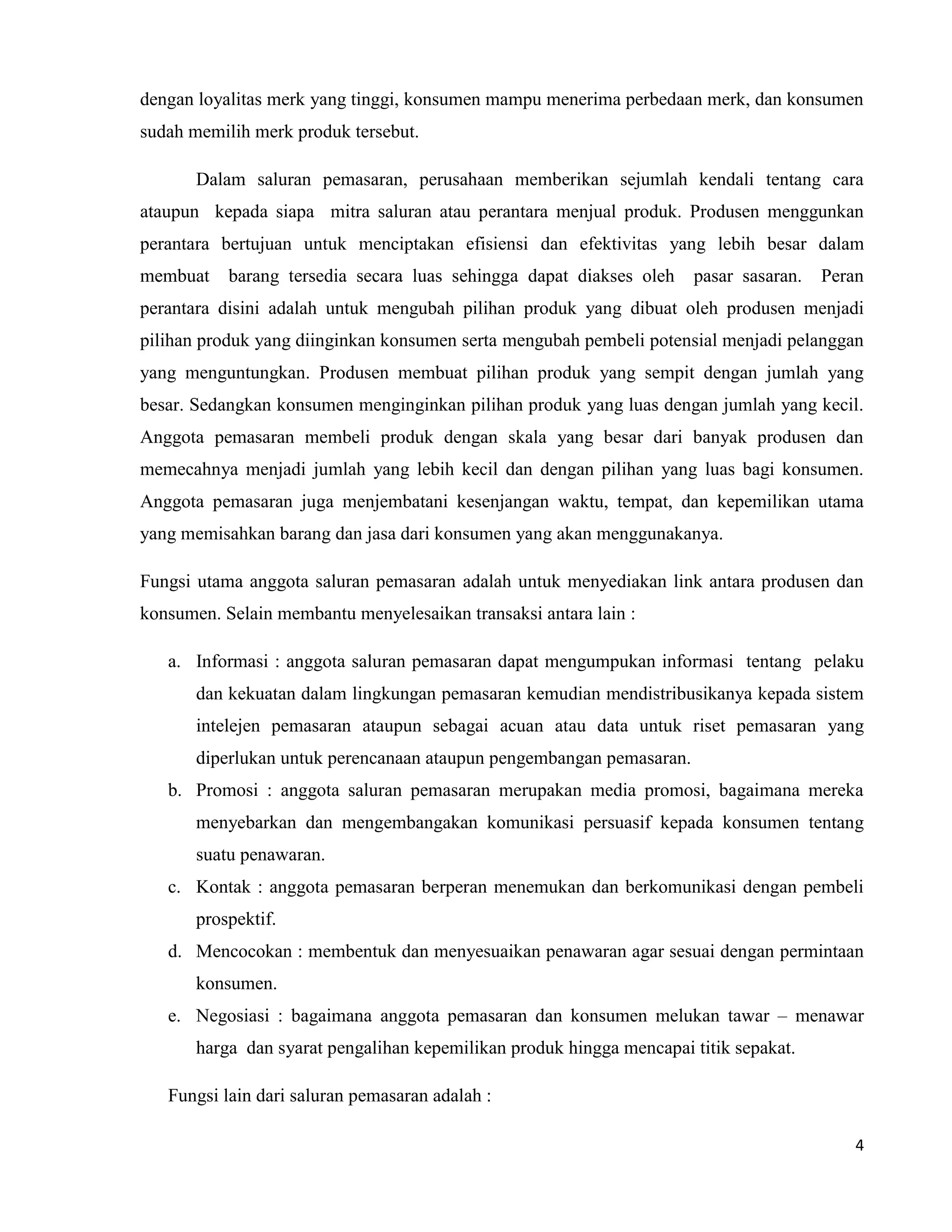 4
dengan loyalitas merk yang tinggi, konsumen mampu menerima perbedaan merk, dan konsumen
sudah memilih merk produk tersebut.
Dalam saluran pemasaran, perusahaan memberikan sejumlah kendali tentang cara
ataupun kepada siapa mitra saluran atau perantara menjual produk. Produsen menggunkan
perantara bertujuan untuk menciptakan efisiensi dan efektivitas yang lebih besar dalam
membuat barang tersedia secara luas sehingga dapat diakses oleh pasar sasaran. Peran
perantara disini adalah untuk mengubah pilihan produk yang dibuat oleh produsen menjadi
pilihan produk yang diinginkan konsumen serta mengubah pembeli potensial menjadi pelanggan
yang menguntungkan. Produsen membuat pilihan produk yang sempit dengan jumlah yang
besar. Sedangkan konsumen menginginkan pilihan produk yang luas dengan jumlah yang kecil.
Anggota pemasaran membeli produk dengan skala yang besar dari banyak produsen dan
memecahnya menjadi jumlah yang lebih kecil dan dengan pilihan yang luas bagi konsumen.
Anggota pemasaran juga menjembatani kesenjangan waktu, tempat, dan kepemilikan utama
yang memisahkan barang dan jasa dari konsumen yang akan menggunakanya.
Fungsi utama anggota saluran pemasaran adalah untuk menyediakan link antara produsen dan
konsumen. Selain membantu menyelesaikan transaksi antara lain :
a. Informasi : anggota saluran pemasaran dapat mengumpukan informasi tentang pelaku
dan kekuatan dalam lingkungan pemasaran kemudian mendistribusikanya kepada sistem
intelejen pemasaran ataupun sebagai acuan atau data untuk riset pemasaran yang
diperlukan untuk perencanaan ataupun pengembangan pemasaran.
b. Promosi : anggota saluran pemasaran merupakan media promosi, bagaimana mereka
menyebarkan dan mengembangakan komunikasi persuasif kepada konsumen tentang
suatu penawaran.
c. Kontak : anggota pemasaran berperan menemukan dan berkomunikasi dengan pembeli
prospektif.
d. Mencocokan : membentuk dan menyesuaikan penawaran agar sesuai dengan permintaan
konsumen.
e. Negosiasi : bagaimana anggota pemasaran dan konsumen melukan tawar – menawar
harga dan syarat pengalihan kepemilikan produk hingga mencapai titik sepakat.
Fungsi lain dari saluran pemasaran adalah :
 