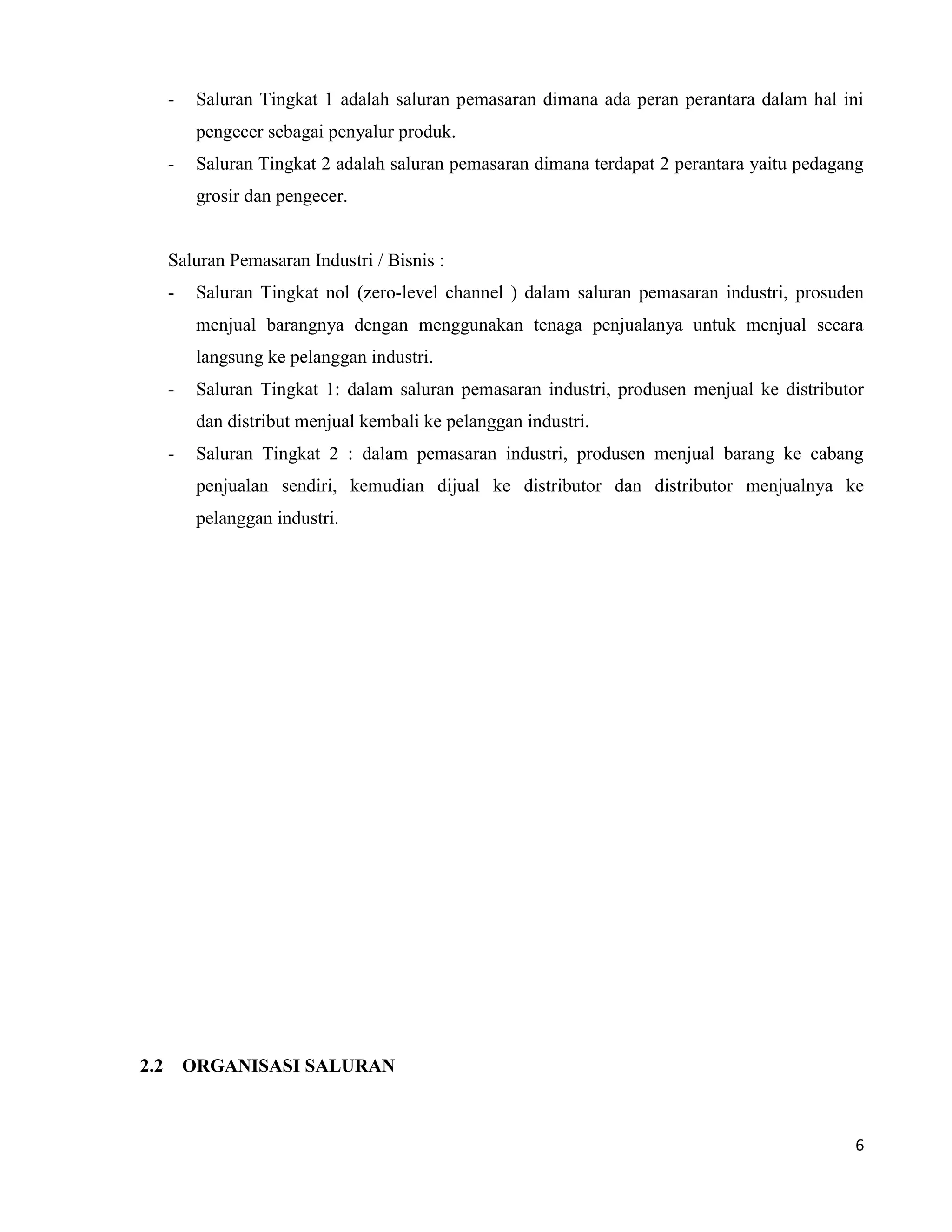 6
- Saluran Tingkat 1 adalah saluran pemasaran dimana ada peran perantara dalam hal ini
pengecer sebagai penyalur produk.
- Saluran Tingkat 2 adalah saluran pemasaran dimana terdapat 2 perantara yaitu pedagang
grosir dan pengecer.
Saluran Pemasaran Industri / Bisnis :
- Saluran Tingkat nol (zero-level channel ) dalam saluran pemasaran industri, prosuden
menjual barangnya dengan menggunakan tenaga penjualanya untuk menjual secara
langsung ke pelanggan industri.
- Saluran Tingkat 1: dalam saluran pemasaran industri, produsen menjual ke distributor
dan distribut menjual kembali ke pelanggan industri.
- Saluran Tingkat 2 : dalam pemasaran industri, produsen menjual barang ke cabang
penjualan sendiri, kemudian dijual ke distributor dan distributor menjualnya ke
pelanggan industri.
2.2 ORGANISASI SALURAN
 