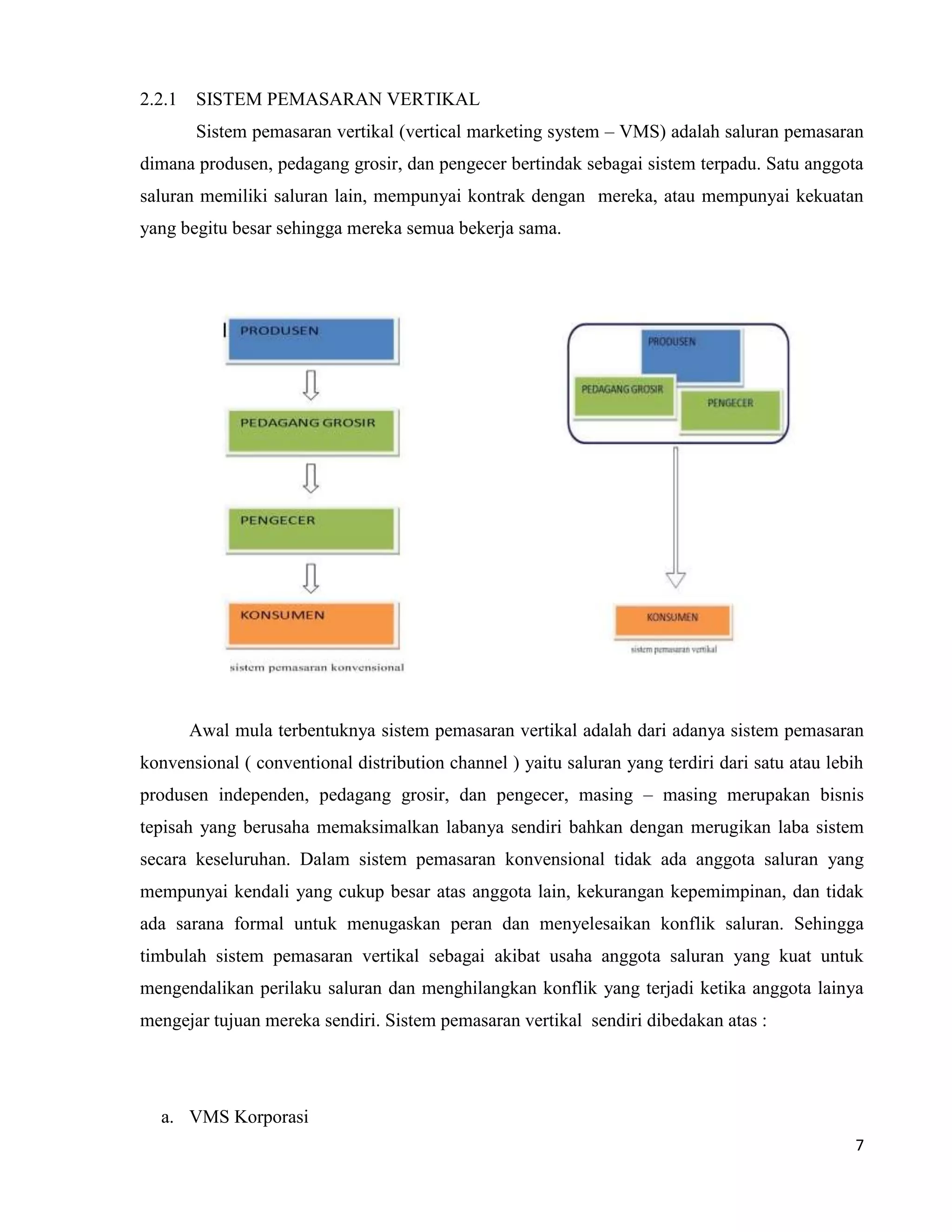 7
2.2.1 SISTEM PEMASARAN VERTIKAL
Sistem pemasaran vertikal (vertical marketing system – VMS) adalah saluran pemasaran
dimana produsen, pedagang grosir, dan pengecer bertindak sebagai sistem terpadu. Satu anggota
saluran memiliki saluran lain, mempunyai kontrak dengan mereka, atau mempunyai kekuatan
yang begitu besar sehingga mereka semua bekerja sama.
Awal mula terbentuknya sistem pemasaran vertikal adalah dari adanya sistem pemasaran
konvensional ( conventional distribution channel ) yaitu saluran yang terdiri dari satu atau lebih
produsen independen, pedagang grosir, dan pengecer, masing – masing merupakan bisnis
tepisah yang berusaha memaksimalkan labanya sendiri bahkan dengan merugikan laba sistem
secara keseluruhan. Dalam sistem pemasaran konvensional tidak ada anggota saluran yang
mempunyai kendali yang cukup besar atas anggota lain, kekurangan kepemimpinan, dan tidak
ada sarana formal untuk menugaskan peran dan menyelesaikan konflik saluran. Sehingga
timbulah sistem pemasaran vertikal sebagai akibat usaha anggota saluran yang kuat untuk
mengendalikan perilaku saluran dan menghilangkan konflik yang terjadi ketika anggota lainya
mengejar tujuan mereka sendiri. Sistem pemasaran vertikal sendiri dibedakan atas :
a. VMS Korporasi
 