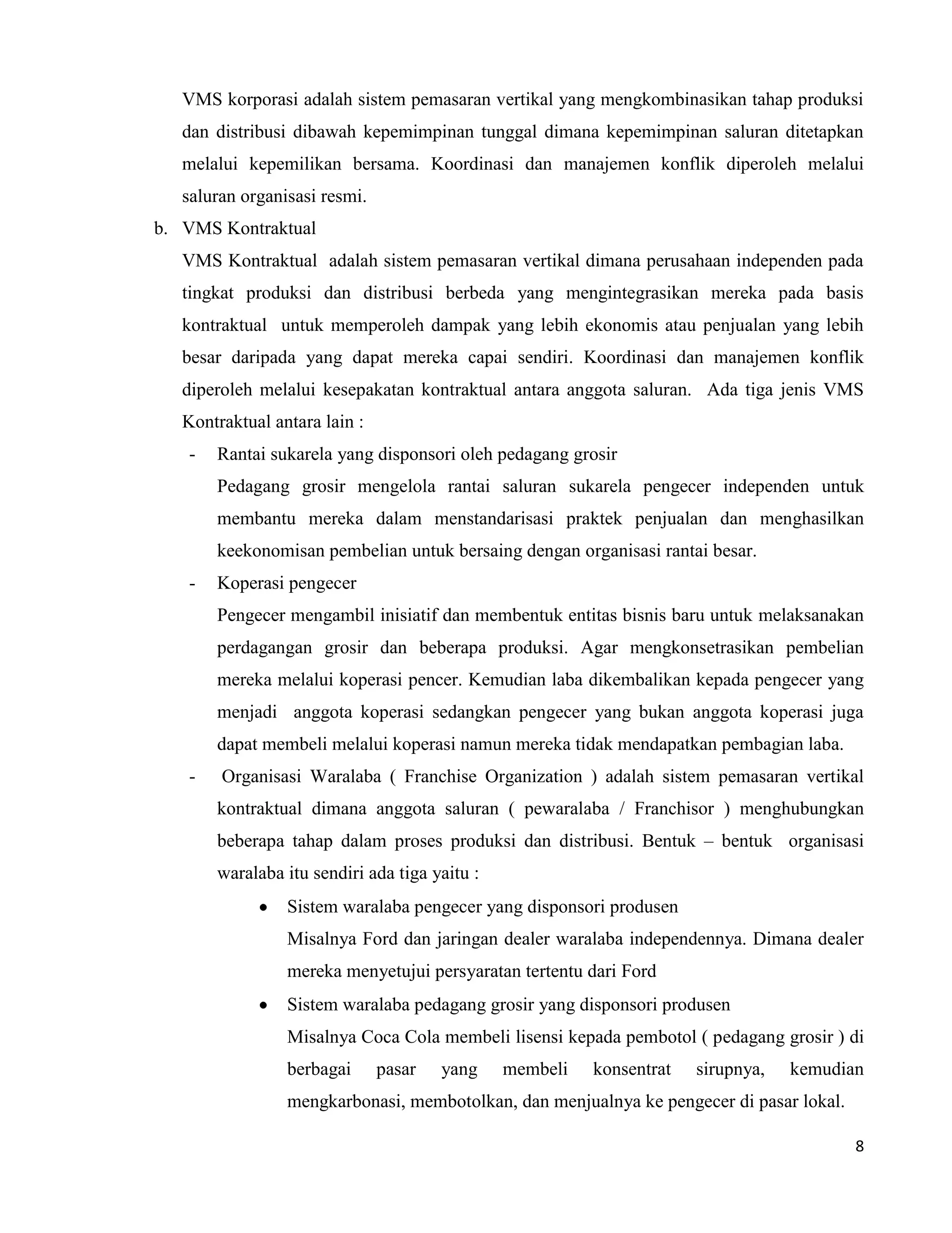 8
VMS korporasi adalah sistem pemasaran vertikal yang mengkombinasikan tahap produksi
dan distribusi dibawah kepemimpinan tunggal dimana kepemimpinan saluran ditetapkan
melalui kepemilikan bersama. Koordinasi dan manajemen konflik diperoleh melalui
saluran organisasi resmi.
b. VMS Kontraktual
VMS Kontraktual adalah sistem pemasaran vertikal dimana perusahaan independen pada
tingkat produksi dan distribusi berbeda yang mengintegrasikan mereka pada basis
kontraktual untuk memperoleh dampak yang lebih ekonomis atau penjualan yang lebih
besar daripada yang dapat mereka capai sendiri. Koordinasi dan manajemen konflik
diperoleh melalui kesepakatan kontraktual antara anggota saluran. Ada tiga jenis VMS
Kontraktual antara lain :
- Rantai sukarela yang disponsori oleh pedagang grosir
Pedagang grosir mengelola rantai saluran sukarela pengecer independen untuk
membantu mereka dalam menstandarisasi praktek penjualan dan menghasilkan
keekonomisan pembelian untuk bersaing dengan organisasi rantai besar.
- Koperasi pengecer
Pengecer mengambil inisiatif dan membentuk entitas bisnis baru untuk melaksanakan
perdagangan grosir dan beberapa produksi. Agar mengkonsetrasikan pembelian
mereka melalui koperasi pencer. Kemudian laba dikembalikan kepada pengecer yang
menjadi anggota koperasi sedangkan pengecer yang bukan anggota koperasi juga
dapat membeli melalui koperasi namun mereka tidak mendapatkan pembagian laba.
- Organisasi Waralaba ( Franchise Organization ) adalah sistem pemasaran vertikal
kontraktual dimana anggota saluran ( pewaralaba / Franchisor ) menghubungkan
beberapa tahap dalam proses produksi dan distribusi. Bentuk – bentuk organisasi
waralaba itu sendiri ada tiga yaitu :
Sistem waralaba pengecer yang disponsori produsen
Misalnya Ford dan jaringan dealer waralaba independennya. Dimana dealer
mereka menyetujui persyaratan tertentu dari Ford
Sistem waralaba pedagang grosir yang disponsori produsen
Misalnya Coca Cola membeli lisensi kepada pembotol ( pedagang grosir ) di
berbagai pasar yang membeli konsentrat sirupnya, kemudian
mengkarbonasi, membotolkan, dan menjualnya ke pengecer di pasar lokal.
 