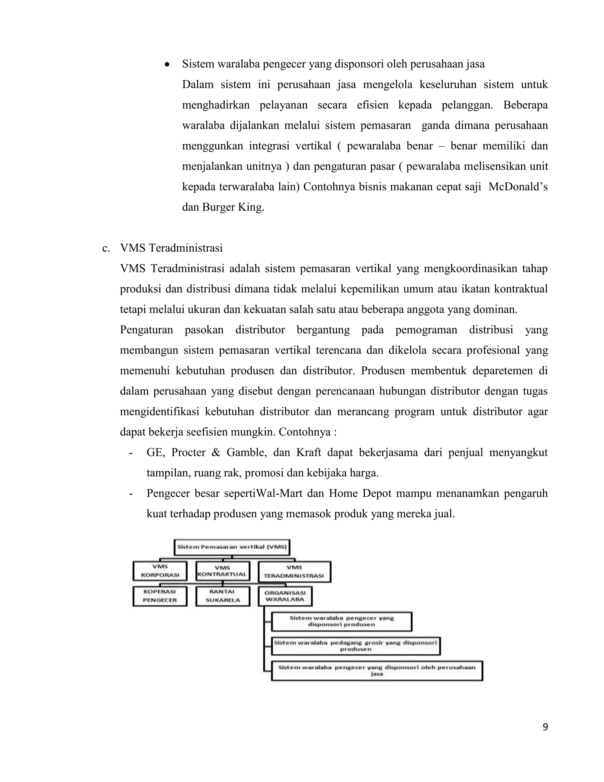 9
Sistem waralaba pengecer yang disponsori oleh perusahaan jasa
Dalam sistem ini perusahaan jasa mengelola keseluruhan sistem untuk
menghadirkan pelayanan secara efisien kepada pelanggan. Beberapa
waralaba dijalankan melalui sistem pemasaran ganda dimana perusahaan
menggunkan integrasi vertikal ( pewaralaba benar – benar memiliki dan
menjalankan unitnya ) dan pengaturan pasar ( pewaralaba melisensikan unit
kepada terwaralaba lain) Contohnya bisnis makanan cepat saji McDonald’s
dan Burger King.
c. VMS Teradministrasi
VMS Teradministrasi adalah sistem pemasaran vertikal yang mengkoordinasikan tahap
produksi dan distribusi dimana tidak melalui kepemilikan umum atau ikatan kontraktual
tetapi melalui ukuran dan kekuatan salah satu atau beberapa anggota yang dominan.
Pengaturan pasokan distributor bergantung pada pemograman distribusi yang
membangun sistem pemasaran vertikal terencana dan dikelola secara profesional yang
memenuhi kebutuhan produsen dan distributor. Produsen membentuk deparetemen di
dalam perusahaan yang disebut dengan perencanaan hubungan distributor dengan tugas
mengidentifikasi kebutuhan distributor dan merancang program untuk distributor agar
dapat bekerja seefisien mungkin. Contohnya :
- GE, Procter & Gamble, dan Kraft dapat bekerjasama dari penjual menyangkut
tampilan, ruang rak, promosi dan kebijaka harga.
- Pengecer besar sepertiWal-Mart dan Home Depot mampu menanamkan pengaruh
kuat terhadap produsen yang memasok produk yang mereka jual.
 