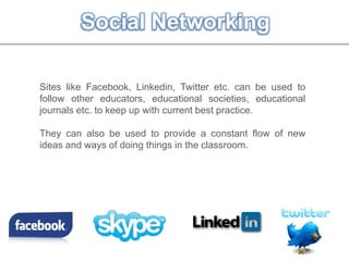 Social Networking
Sites like Facebook, Linkedin, Twitter etc. can be used to
follow other educators, educational societies, educational
journals etc. to keep up with current best practice.
They can also be used to provide a constant flow of new
ideas and ways of doing things in the classroom.
 