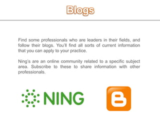 Blogs
Find some professionals who are leaders in their fields, and
follow their blogs. You’ll find all sorts of current information
that you can apply to your practice.
Ning’s are an online community related to a specific subject
area. Subscribe to these to share information with other
professionals.
 