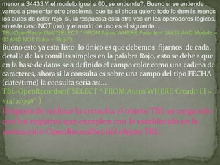 menor a 34433 Y el modelo igual a 00, se entiende?. Bueno si se entiende
vamos a presentar otro problema, que tal si ahora quiero todo lo demás menos
los autos de color rojo, si, la respuesta esta otra ves en los operadores lógicos,
en este caso NOT (no), y el modo de uso es el siguiente...
TBL-OpenRecordSet("SELECT * FROM Autos WHERE Patente < 34433 AND Modelo =
00 AND NOT Color = 'Rojo'")
Bueno esto ya esta listo lo único es que debemos fijarnos de cada,
detalle de las comillas simples en la palabra Rojo, esto se debe a que
en la base de datos se a definido el campo color como una cadena de
caracteres, ahora si la consulta es sobre una campo del tipo FECHA
(date/time) la consulta seria así...
TBL-OpenRecordset("SELECT * FROM Autos WHERE Creado El =
#14/2/99#" )
Después de realizar la consulta el objeto TBL se carga solo
con los registros que cumplen con lo establecido en la
instrucción OpenRecordSet del objeto TBL.
 