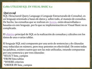 C0M0 UTILIZAR SQL EN VISUAL BASIC 6.0
Qué es sql
SQL (Structured Query Language ó Lenguaje Estructurado de Consulta), es
un lenguaje orientado a bases de datos y, sobre todo, al manejo de consultas.
De hecho, las consultas que se realizan en Access, están desarrolladas o
basadas en este lenguaje, por lo que su implementación en Visual Basic no es
complicada.
El objetivo principal de SQL es la realización de consultas y cálculos con los
datos de una o varias tablas.
El lenguaje SQL está compuesto por una serie de sentencias y de cláusulas
muy reducidas en número, pero muy potentes en efectividad. De entre todas
las palabras, existen cuatro que son las más utilizadas, estando compuestas
por una sentencia y por tres cláusulas:
*SELECT lista_campos
*FROM lista tablas
*WHERE criterios
*ORDER BY lista_campos
 