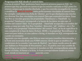 Programación SQL desde el control data
Gracias al control 'Data' podremos hacer nuestros primeros pasos en SQL. Lo
primero que hay que tener en cuenta es que la consulta realizada en SQL posea los
mismos campos que la interfaz diseñada, y que los controles encargados de mostrar
o modificar la BESE DE DATOS, estén perfectamente vinculados al control Data.
Por ejemplo: realizamos una ficha de 'clientes', por lo que diseñamos una interfaz
con diversas Text Box vinculadas a un control Data que contendrá los datos. Estas
Text Box se vinculan gracias a las propiedades 'DataSource' y 'DataField'. La
propiedad 'DataSource' corresponde a la fuente de los datos, en este caso, el
nombre del control 'Data'. En la propiedad ` DataField' se especifica el nombre del
campo a tratar por cada Text Box ('nombre', 'direcciòn', 'nif', 'telefono', etc.). Por
otro lado, en la propiedad 'DatabaseName' del control 'Data', se ha de especificar la
ruta completa de la base de datos (fichero .MDB), y la propiedad 'RecordSource' se
reservará para indicar, en una cadena o String, el mandato en SQL correspondiente
cuando sea necesario.
Siguiendo con este ejemplo, esta ficha se reservará para consultas determinadas, y
la Form será mostrada desde una FORM anterior, desde la que se establece las
condiciones de la consulta ('que sean de Madrid', 'que hayan nacido antes de 1960',
'que habiten en Peñaranda de Bracamonte', etc.). Se podría crear una variable de
tipo String en un módulo, e insertar el mandato en SQL correspondiente antes de
llamar a la ficha. Al llamar a la ficha, la Form correspondiente tendrá un evento
Load, donde se insertará un código parecido a éste:
control_ data.RecordSource = variable_SQL
control_ data.Refresh
 