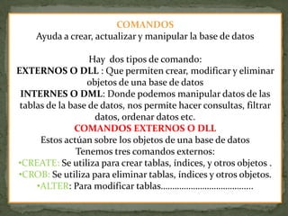 COMANDOS
Ayuda a crear, actualizar y manipular la base de datos
Hay dos tipos de comando:
EXTERNOS O DLL : Que permiten crear, modificar y eliminar
objetos de una base de datos
INTERNES O DML: Donde podemos manipular datos de las
tablas de la base de datos, nos permite hacer consultas, filtrar
datos, ordenar datos etc.
COMANDOS EXTERNOS O DLL
Estos actúan sobre los objetos de una base de datos
Tenemos tres comandos externos:
•CREATE: Se utiliza para crear tablas, índices, y otros objetos .
•CROB: Se utiliza para eliminar tablas, índices y otros objetos.
•ALTER: Para modificar tablas………………………………....
 