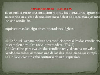 OPERADORES LOGICOS
Es un enlace entre una condición y otra , los operadores lógicos son
necesarios en el caso de una sentencia Select se desea manejar mas
de una condición.
Aquí veremos los siguientes operadores lógicos:
AND: Se utiliza para evaluar dos condiciones y si las dos condicione
se cumplen devuelve un valor verdadero (TRUE).
OR: Se utiliza para evaluar dos condiciones y devuelve un valor
verdadero solo si al menos una de las dos condiciones se cumple.
NOT: Devuelve un valor contrario de una expresión
 