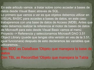 En este articulo vamos a tratar sobre como acceder a bases de
datos desde Visual Basic atreves de SQL.
Lo primero que vamos a ver es que objetos debemos utilizar en
VISUAL BASIC para accedes a bases de datos, en este caso
trabajaremos con una base de datos de Access (MDB). Antes que
nada debemos realizar la referencia al motor de bases de datos
de Microsoft para esto desde Visual Basic vamos al menú
Proyecto -> Referencia y seleccionamos Microsoft DAO 3.51
Object Library (puede que tengas otra versión en ves de la 3.51,
igual funcionara) después de esto declaramos las variables que
utilizaremos...
Dim BDD as DataBase 'Objeto que manejara la base de
datos
Dim TBL as RecordSet 'Objeto que manejara la Tabla
 