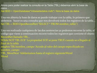 Ahora para poder realizar la consulta en la Tabla (TBL) debemos abrir la base de
datos...
Set BDD = OpenDatabase("mibasededatos.mdb") 'Abre la base de datos
Una ves abierta la base de datos se puede trabajar con la tabla, lo primero que
debemos hacer es una consulta que nos devolverá todos los registros de la tabla...
Set TBL = BDD.OpenRecordSet("SELECT * FROM nombre_tabla")
Una ves realizada cualquiera de las dos sentencias ya podemos recorrer la tabla, el
código que viene a continuación recorre todos los registros que contiene el objeto
RecordSet llamado TBL...
While NOT TBL.EOF 'La propiedad EOF se pone TRUE cuando se a llegado al
final de la tabla
msgbox TBL!nombre_campo 'Accede al valor del campo especificado en
nombre_campo
TBL_MoveNext 'Adelantamos hasta el registro siguienteWend
Wend
 