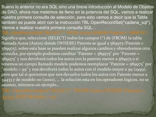 Bueno lo anterior no era SQL sino una breve introducción al Modelo de Objetos
de DAO, ahora nos metemos de lleno en la potencia del SQL, vamos a realizar
nuestra primera consulta de selección, para esto vamos a decir que la Tabla
también se puede abrir con la instrucción TBL.OpenRecordSet("cadena_sql").
Vamos a realizar nuestra primera consulta SQL...
TBL-OpenRecordSet("SELECT * FROM Autos WHERE Patente = 589975")
Significa que, seleccione (SELECT) todos los campos (*) de (FROM) la tabla
llamada Autos (Autos) donde (WHERE) Patente se igual a 589975 (Patente =
589975), sobre esta base se pueden realizar algunos cambios y obtendremos otra
consulta, por ejemplo podemos cambiar "Patente = 589975" por "Patente <
589975" y nos devolverá todos los autos con la patente menor a 589975 o si
tenemos un campo llamado modelo podemos reemplazar "Patente = 589975" por
"modelo > 99" y nos devolverá todos lo autos con el modelo mayor a 99 (1999),
pero que tal si queremos que nos devuelva todos los autos con Patente menor a
34433 y de modelo 00 (2000), ... la solución esta en los operadores lógicos, no se
asusten, miremos un ejemplo...
TBL-OpenRecordset("SELECT * FROM Autos WHERE Patente <
34433 AND Modelo = 00 "
 
