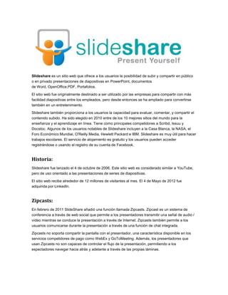 Slideshare es un sitio web que ofrece a los usuarios la posibilidad de subir y compartir en público
o en privado presentaciones de diapositivas en PowerPoint, documentos
de Word, OpenOffice,PDF, Portafolios.
El sitio web fue originalmente destinado a ser utilizado por las empresas para compartir con más
facilidad diapositivas entre los empleados, pero desde entonces se ha ampliado para convertirse
también en un entretenimiento.
Slideshare también proporciona a los usuarios la capacidad para evaluar, comentar, y compartir el
contenido subido. Ha sido elegido en 2010 entre de los 10 mejores sitios del mundo para la
enseñanza y el aprendizaje en línea. Tiene como principales competidores a Scribd, Issuu y
Docstoc. Algunos de los usuarios notables de Slideshare incluyen a la Casa Blanca, la NASA, el
Foro Económico Mundial, O'Reilly Media, Hewlett Packard e IBM. Slideshare es muy útil para hacer
trabajos escolares. El servicio de alojamiento es gratuito y los usuarios pueden acceder
registrándose o usando el registro de su cuenta de Facebook.
Historia:
Slideshare fue lanzado el 4 de octubre de 2006. Este sitio web es considerado similar a YouTube,
pero de uso orientado a las presentaciones de series de diapositivas.
El sitio web recibe alrededor de 12 millones de visitantes al mes. El 4 de Mayo de 2012 fue
adquirida por LinkedIn.
Zipcasts:
En febrero de 2011 SlideShare añadió una función llamada Zipcasts. Zipcast es un sistema de
conferencia a través de web social que permite a los presentadores transmitir una señal de audio /
vídeo mientras se conduce la presentación a través de Internet. Zipcasts también permite a los
usuarios comunicarse durante la presentación a través de una función de chat integrada.
Zipcasts no soporta compartir la pantalla con el presentador, una característica disponible en los
servicios competidores de pago como WebEx y GoToMeeting. Además, los presentadores que
usan Zipcasts no son capaces de controlar el flujo de la presentación, permitiendo a los
espectadores navegar hacia atrás y adelante a través de las propias láminas.
 
