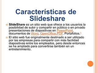 Características de
Slideshare
 SlideShare es un sitio web que ofrece a los usuarios la
posibilidad de subir y compartir en público o en privado
presentaciones de diapositivas en PowerPoint,
documentos de Word, OpenOffice,PDF, Portafolios.1
 El sitio web fue originalmente destinado a ser utilizado
por las empresas para compartir con más facilidad
diapositivas entre los empleados, pero desde entonces
se ha ampliado para convertirse también en un
entretenimiento.
 