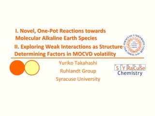 I. Novel, One-Pot Reactions towards
Molecular Alkaline Earth Species
Yuriko Takahashi
Ruhlandt Group
Syracuse University
II. Exploring Weak Interactions as Structure
Determining Factors in MOCVD volatility
 