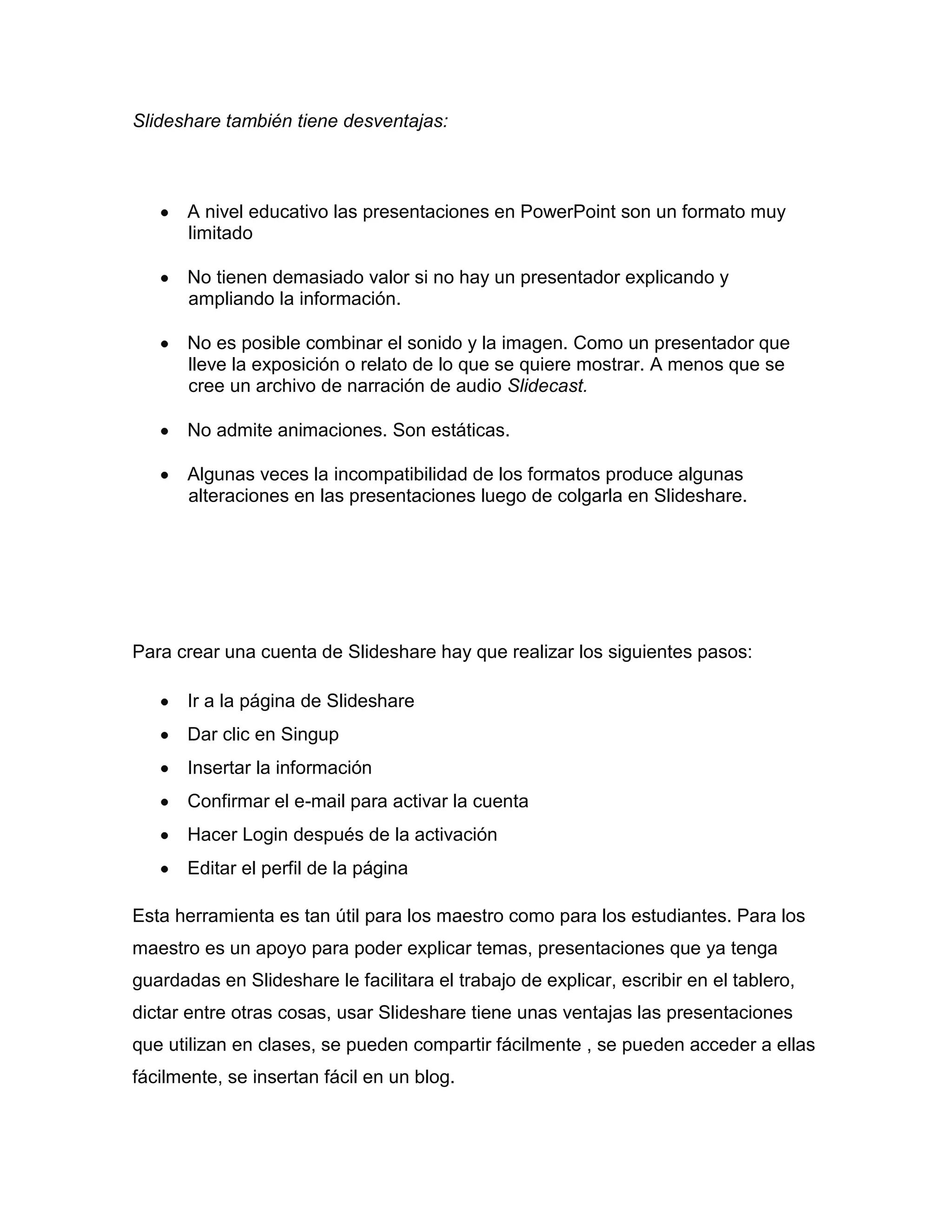 Slideshare también tiene desventajas:
A nivel educativo las presentaciones en PowerPoint son un formato muy
limitado
No tienen demasiado valor si no hay un presentador explicando y
ampliando la información.
No es posible combinar el sonido y la imagen. Como un presentador que
lleve la exposición o relato de lo que se quiere mostrar. A menos que se
cree un archivo de narración de audio Slidecast.
No admite animaciones. Son estáticas.
Algunas veces la incompatibilidad de los formatos produce algunas
alteraciones en las presentaciones luego de colgarla en Slideshare.
Para crear una cuenta de Slideshare hay que realizar los siguientes pasos:
Ir a la página de Slideshare
Dar clic en Singup
Insertar la información
Confirmar el e-mail para activar la cuenta
Hacer Login después de la activación
Editar el perfil de la página
Esta herramienta es tan útil para los maestro como para los estudiantes. Para los
maestro es un apoyo para poder explicar temas, presentaciones que ya tenga
guardadas en Slideshare le facilitara el trabajo de explicar, escribir en el tablero,
dictar entre otras cosas, usar Slideshare tiene unas ventajas las presentaciones
que utilizan en clases, se pueden compartir fácilmente , se pueden acceder a ellas
fácilmente, se insertan fácil en un blog.
 
