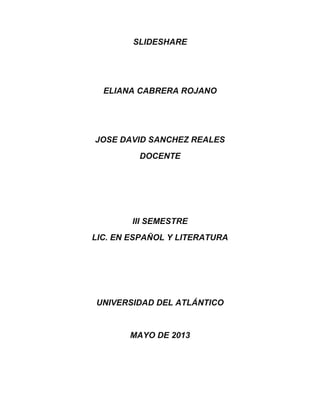 SLIDESHARE
ELIANA CABRERA ROJANO
JOSE DAVID SANCHEZ REALES
DOCENTE
III SEMESTRE
LIC. EN ESPAÑOL Y LITERATURA
UNIVERSIDAD DEL ATLÁNTICO
MAYO DE 2013
 