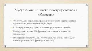 Мусульмане не хотят интегрироваться в
общество
• 79% мусульман в арабских странах считают себя в первую очередь
мусульманами, чем жителями своих стран
• 8-15% мусульман регулярно посещают религиозные службы
• 5% мусульман против 9% французских католиков делают это
еженедельно
• 20% французских мусульман утверждают, что они не исповедуют
никакой религии (28% французов в целом)
 