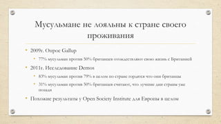 Мусульмане не лояльны к стране своего
проживания
• 2009г. Опрос Gallup
• 77% мусульман против 50% британцев отождествляют свою жизнь с Британией
• 2011г. Исследование Demos
• 83% мусульман против 79% в целом по стране гордятся что они британцы
• 31% мусульман против 50% британцев считают, что лучшие дни страны уже
позади
• Похожие результаты у Open Society Institute для Европы в целом
 