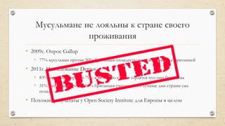 Мусульмане не лояльны к стране своего
проживания
• 2009г. Опрос Gallup
• 77% мусульман против 50% британцев отождествляют свою жизнь с Британией
• 2011г. Исследование Demos
• 83% мусульман против 79% в целом по стране гордятся что они британцы
• 31% мусульман против 50% британцев считают, что лучшие дни страны уже
позади
• Похожие результаты у Open Society Institute для Европы в целом
 