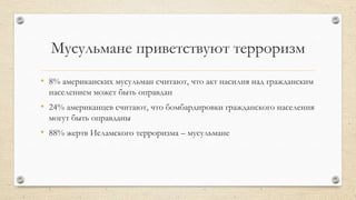 Мусульмане приветствуют терроризм
• 8% американских мусульман считают, что акт насилия над гражданским
населением может быть оправдан
• 24% американцев считают, что бомбардировки гражданского населения
могут быть оправданы
• 88% жертв Исламского терроризма – мусульмане
 