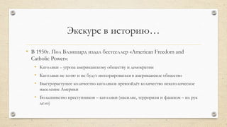 Экскурс в историю…
• В 1950г. Пол Блэншард издал бестселлер «American Freedom and
Catholic Power»:
• Католики – угроза американскому обществу и демократии
• Католики не хотят и не будут интегрироваться в американское общество
• Быстрорастущее количество католиков превзойдѐт количество некатолическое
население Америки
• Большинство преступников – католики (насилие, терроризм и фашизм – их рук
дело)
 