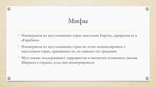 Мифы
• Иммигранты из мусульманских стран заполонят Европу, превратив ее в
«Еврабию»
• Иммигранты из мусульманских стран не хотят ассимилировать с
населением стран, принявших их, не уважают их традиции
• Мусульмане поддерживают террористов и пытаются установить законы
Шариата в странах, куда они иммигрировали
 
