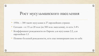Рост мусульманского населения
• 1950г. – 300 тысяч мусульман в 27 европейских странах
• Сегодня – от 15 до 20 млн (из 500 млн. населения), то есть 3-4%
• Коэффициент рождаемости по Европе для мусульман 2.2, для
европейцев 1.5
• Помимо большей рождаемости, есть еще иммиграция сама по себе
 