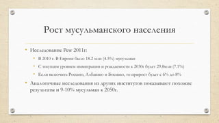 Рост мусульманского населения
• Исследование Pew 2011г:
• В 2010 г. В Европе было 18.2 млн (4.5%) мусульман
• С текущим уровнем иммиграции и рождаемости к 2030г будет 29.8млн (7.1%)
• Если включить Россию, Албанию и Боснию, то прирост будет с 6% до 8%
• Аналогичные исследования из других институтов показывают похожие
результаты и 9-10% мусульман к 2050г.
 