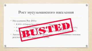 Рост мусульманского населения
• Исследование Pew 2011г:
• В 2010 г. В Европе было 18.2 млн (4.5%) мусульман
• С текущим уровнем иммиграции и рождаемости к 2030г будет 29.8млн (7.1%)
• Если включить Россию, Албанию и Боснию, то прирост будет с 6% до 8%
• Аналогичные исследования из других институтов показывают похожие
результаты и 9-10% мусульман к 2050г.
 
