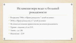 Исламская вера ведет к большей
рождаемости
• В середине 1980г. в Иране рождалось 7 детей на семью
• 2010г. в Иране рождалось 1.7 детей на семью
• Не помогли попытки правительства увеличить рождаемость
• Турция – падение с 6 до 2.15
• Ливия – до 1.86
• Индонезия – 2.19
 