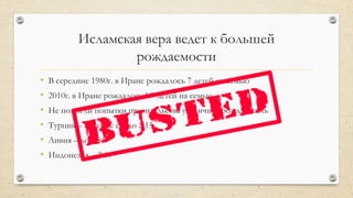 Исламская вера ведет к большей
рождаемости
• В середине 1980г. в Иране рождалось 7 детей на семью
• 2010г. в Иране рождалось 1.7 детей на семью
• Не помогли попытки правительства увеличить рождаемость
• Турция – падение с 6 до 2.15
• Ливия – до 1.86
• Индонезия – 2.19
 