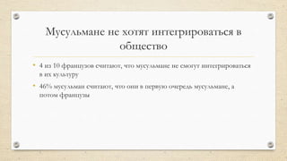 Мусульмане не хотят интегрироваться в
общество
• 4 из 10 французов считают, что мусульмане не смогут интегрироваться
в их культуру
• 46% мусульман считают, что они в первую очередь мусульмане, а
потом французы
 