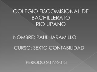 COLEGIO FISCOMISIONAL DE
BACHILLERATO
RIO UPANO
NOMBRE: PAUL JARAMILLO
CURSO: SEXTO CONTABILIDAD
PERIODO 2012-2013
 