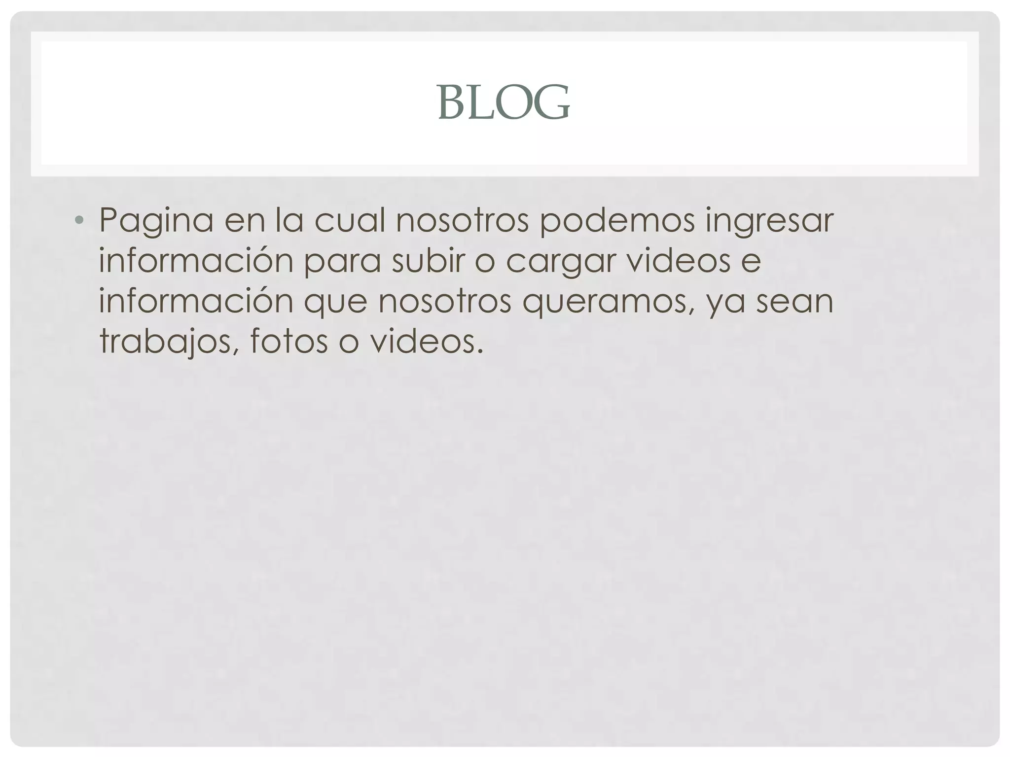 BLOG
• Pagina en la cual nosotros podemos ingresar
información para subir o cargar videos e
información que nosotros queramos, ya sean
trabajos, fotos o videos.
 