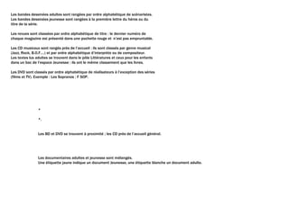 Les bandes dessinées adultes sont rangées par ordre alphabétique de scénaristes.
Les bandes dessinées jeunesse sont rangées à la première lettre du héros ou du
titre de la série.
Les revues sont classées par ordre alphabétique de titre : le dernier numéro de
chaque magazine est présenté dans une pochette rouge et n’est pas empruntable.
Les CD musicaux sont rangés près de l’accueil : ils sont classés par genre musical
(Jazz, Rock, B.O.F.…) et par ordre alphabétique d’interprète ou de compositeur.
Les textes lus adultes se trouvent dans le pôle Littératures et ceux pour les enfants
dans un bac de l’espace Jeunesse : ils ont le même classement que les livres.
Les DVD sont classés par ordre alphabétique de réalisateurs à l’exception des séries
(films et TV). Exemple : Les Sopranos : F SOP.
*
*.
Les BD et DVD se trouvent à proximité ; les CD près de l’accueil général.
Les documentaires adultes et jeunesse sont mélangés.
Une étiquette jaune indique un document Jeunesse, une étiquette blanche un document adulte.
 