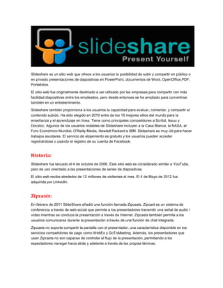 Slideshare es un sitio web que ofrece a los usuarios la posibilidad de subir y compartir en público o
en privado presentaciones de diapositivas en PowerPoint, documentos de Word, OpenOffice,PDF,
Portafolios.
El sitio web fue originalmente destinado a ser utilizado por las empresas para compartir con más
facilidad diapositivas entre los empleados, pero desde entonces se ha ampliado para convertirse
también en un entretenimiento.
Slideshare también proporciona a los usuarios la capacidad para evaluar, comentar, y compartir el
contenido subido. Ha sido elegido en 2010 entre de los 10 mejores sitios del mundo para la
enseñanza y el aprendizaje en línea. Tiene como principales competidores a Scribd, Issuu y
Docstoc. Algunos de los usuarios notables de Slideshare incluyen a la Casa Blanca, la NASA, el
Foro Económico Mundial, O'Reilly Media, Hewlett Packard e IBM. Slideshare es muy útil para hacer
trabajos escolares. El servicio de alojamiento es gratuito y los usuarios pueden acceder
registrándose o usando el registro de su cuenta de Facebook.
Historia:
Slideshare fue lanzado el 4 de octubre de 2006. Este sitio web es considerado similar a YouTube,
pero de uso orientado a las presentaciones de series de diapositivas.
El sitio web recibe alrededor de 12 millones de visitantes al mes. El 4 de Mayo de 2012 fue
adquirida por LinkedIn.
Zipcasts:
En febrero de 2011 SlideShare añadió una función llamada Zipcasts. Zipcast es un sistema de
conferencia a través de web social que permite a los presentadores transmitir una señal de audio /
vídeo mientras se conduce la presentación a través de Internet. Zipcasts también permite a los
usuarios comunicarse durante la presentación a través de una función de chat integrada.
Zipcasts no soporta compartir la pantalla con el presentador, una característica disponible en los
servicios competidores de pago como WebEx y GoToMeeting. Además, los presentadores que
usan Zipcasts no son capaces de controlar el flujo de la presentación, permitiendo a los
espectadores navegar hacia atrás y adelante a través de las propias láminas.
 