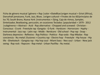 Ficha de género musical |género = Rap |color =SlateBlue|origen musical = Griot (África),
Dancehall jamaicano, Funk, Jazz, Blues. |origen cultural = Finales de los 60/principios de
los 70; South Bronx, Nueva York |instrumentos = Djing, Caja de ritmos, Sampler,
Sintetizador, Beatboxing, percusión, en ocasiones Teclados |popularidad = 1979 - 2012
|subgéneros = Abstract - Acid - Rap alternativo - Chopped and screwed - Christian -
Conscious - Crunk - Freestyle rap -Gangsta - G-funk - Hardcore - Horrorcore - Hyphy -
Instrumental - Jazz rap - Latin rap - Mobb - Nerdcore - Old school - Pop rap - Snap -
Darkness depresivo - Reflexivo - Rap Politico - Poético - Rap-soda - Rap Mbalax - Rap
conciencia - Nu metal |fusiones = Country rap - Electro hop - Freestyle - Hip house - Hip
life - Ghettotech - Gangsta rap - Hip hop soul - Miami bass - Neo soul - Urban - New jack
swing - Rap rock - Rapcore - Rap metal - Urban Pasifika - Nu metal.
 