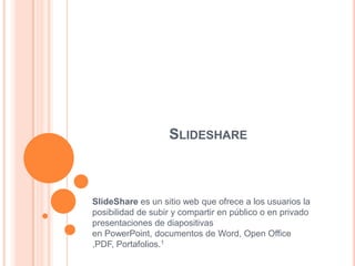 SLIDESHARE
SlideShare es un sitio web que ofrece a los usuarios la
posibilidad de subir y compartir en público o en privado
presentaciones de diapositivas
en PowerPoint, documentos de Word, Open Office
,PDF, Portafolios.1
 