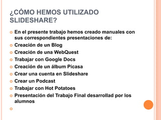 ¿CÓMO HEMOS UTILIZADO
SLIDESHARE?
 En el presente trabajo hemos creado manuales con
sus correspondientes presentaciones de:
 Creación de un Blog
 Creación de una WebQuest
 Trabajar con Google Docs
 Creación de un álbum Picasa
 Crear una cuenta en Slideshare
 Crear un Podcast
 Trabajar con Hot Potatoes
 Presentación del Trabajo Final desarrollad por los
alumnos

 