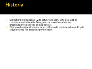  SlideShare fue lanzado el 4 de octubre de 2006. Este sitio web es
considerado similar aYouTube, pero de uso orientado a las
presentaciones de series de diapositivas.
 El sitio web recibe alrededor de 12 millones de visitantes al mes. El 4 de
Mayo de 2012 fue adquirida por LinkedIn.
 