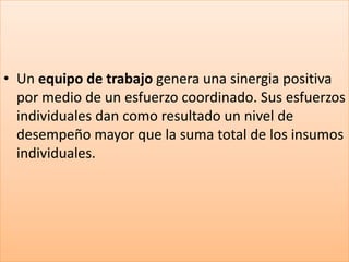 • Un equipo de trabajo genera una sinergia positiva
por medio de un esfuerzo coordinado. Sus esfuerzos
individuales dan como resultado un nivel de
desempeño mayor que la suma total de los insumos
individuales.
 