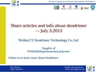 WELCOME TO TRIANGLE
July 3, 2013, Slide 1
Attn: Clair Cui
Skype: clairpower
The First Company in Asia Realize Industralization of Dendrimer
Website: www.whcyd.com
Email: claircui@whcyd.com
The First Company in Asia Realize Industralization of Dendrimer
Share articles and info about dendrimer
----July 3,2013
Weihai CY Dendrimer Technology Co.,Ltd
Supplier of
PAMAM&Hyperbranched polyester
Follow us to know more about Dendrimer. 　　　　　
　　　　　　　　
 