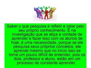 Saber o que pesquisa é refletir e zelar pelo
seu próprio conhecimento. É na
investigação que se atiça a vontade de
aprender e fazer isso com os alunos de
hoje, é uma necessidade, porque se ele
pesquisa seus próprios conceitos, ele
aprende mesmo que no inicio isso se
torne um pouco difícil de entender, pois os
dois, professor e aluno, estão em um
processo de constante aprender.
 