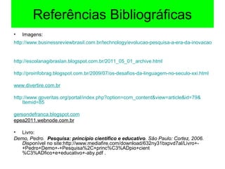 Referências Bibliográficas
• Imagens:
http://www.businessreviewbrasil.com.br/technology/evolucao-pesquisa-a-era-da-inovacao
http://escolanagibraslan.blogspot.com.br/2011_05_01_archive.html
http://proinfobrag.blogspot.com.br/2009/07/os-desafios-da-linguagem-no-seculo-xxi.html
www.divertire.com.br
http://www.gpveritas.org/portal/index.php?option=com_content&view=article&id=79&
Itemid=85
gersondefranca.blogspot.com
epea2011.webnode.com.br
• Livro:
Demo, Pedro. Pesquisa: princípio científico e educativo. São Paulo: Cortez, 2006.
Disponível no site:http://www.mediafire.com/download/632ny31bxpvd7al/Livro+-
+Pedro+Demo+-+Pesquisa%2C+princ%C3%ADpio+cient
%C3%ADfico+e+educativo+-aby.pdf .
 