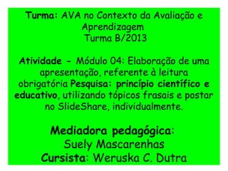 Turma: AVA no Contexto da Avaliação e
Aprendizagem
Turma B/2013
Atividade - Módulo 04: Elaboração de uma
apresentação, referente à leitura
obrigatória Pesquisa: princípio científico e
educativo, utilizando tópicos frasais e postar
no SlideShare, individualmente.
Mediadora pedagógica:
Suely Mascarenhas
Cursista: Weruska C. Dutra
 